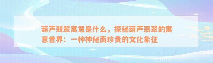 葫芦翡翠寓意是什么，探秘葫芦翡翠的寓意世界：一种神秘而珍贵的文化象征