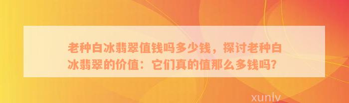 老种白冰翡翠值钱吗多少钱，探讨老种白冰翡翠的价值：它们真的值那么多钱吗？