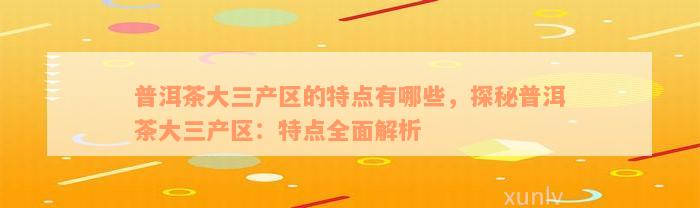 普洱茶大三产区的特点有哪些，探秘普洱茶大三产区：特点全面解析