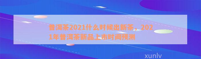 普洱茶2021什么时候出新茶，2021年普洱茶新品上市时间预测