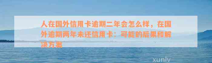 人在国外信用卡逾期二年会怎么样，在国外逾期两年未还信用卡：可能的后果和解决方案