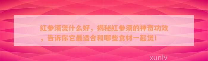 红参须煲什么好，揭秘红参须的神奇功效，告诉你它最适合和哪些食材一起煲！