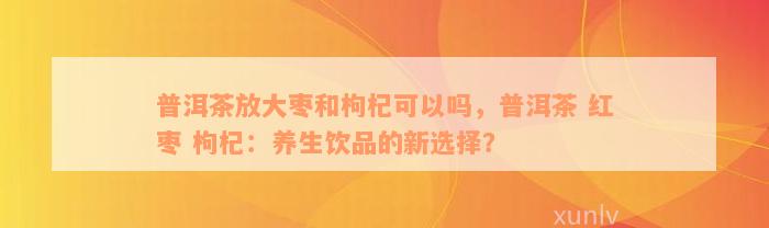 普洱茶放大枣和枸杞可以吗，普洱茶 红枣 枸杞：养生饮品的新选择？