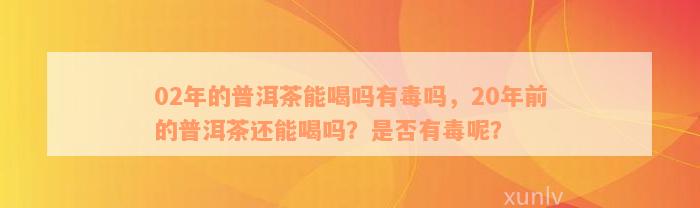 02年的普洱茶能喝吗有毒吗，20年前的普洱茶还能喝吗？是否有毒呢？