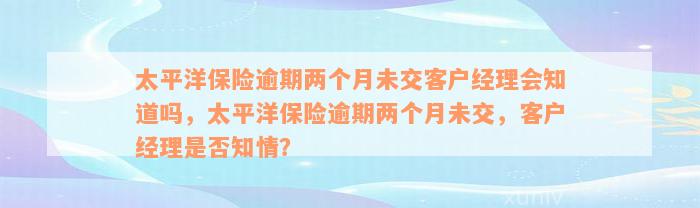 太平洋保险逾期两个月未交客户经理会知道吗，太平洋保险逾期两个月未交，客户经理是否知情？