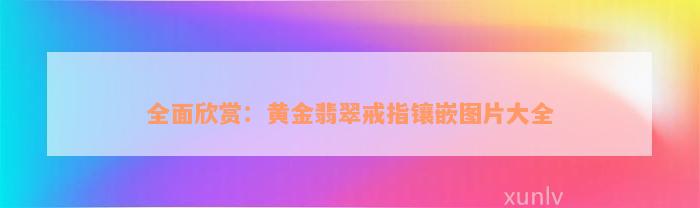 全面欣赏：黄金翡翠戒指镶嵌图片大全