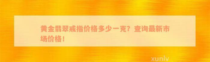 黄金翡翠戒指价格多少一克？查询最新市场价格！