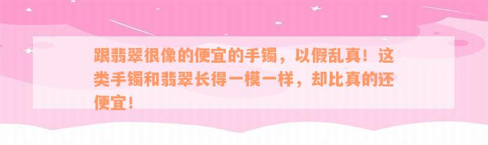 跟翡翠很像的便宜的手镯，以假乱真！这类手镯和翡翠长得一模一样，却比真的还便宜！