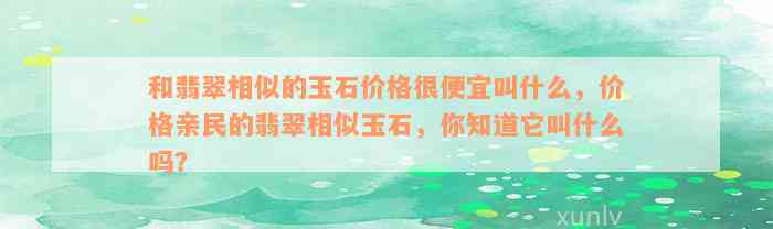 和翡翠相似的玉石价格很便宜叫什么，价格亲民的翡翠相似玉石，你知道它叫什么吗？