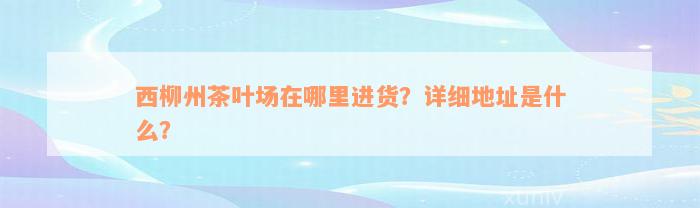 西柳州茶叶场在哪里进货？详细地址是什么？