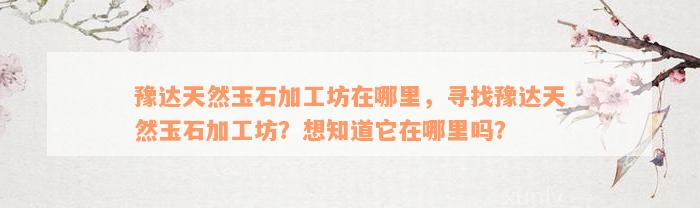 豫达天然玉石加工坊在哪里，寻找豫达天然玉石加工坊？想知道它在哪里吗？