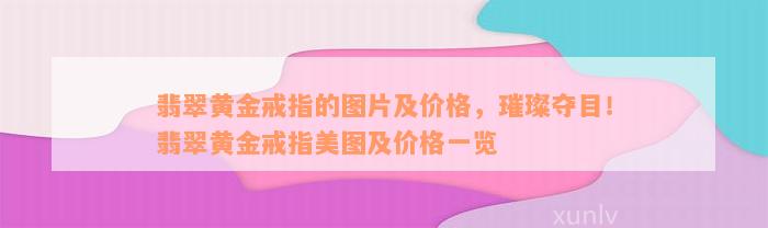 翡翠黄金戒指的图片及价格，璀璨夺目！翡翠黄金戒指美图及价格一览