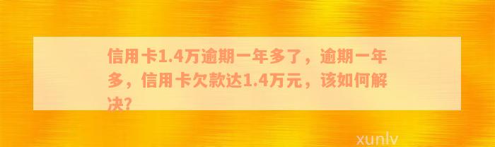 信用卡1.4万逾期一年多了，逾期一年多，信用卡欠款达1.4万元，该如何解决？