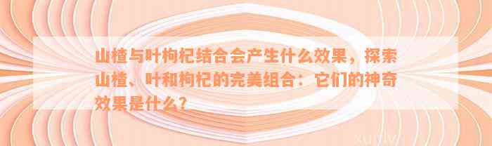 山楂与叶枸杞结合会产生什么效果，探索山楂、叶和枸杞的完美组合：它们的神奇效果是什么？