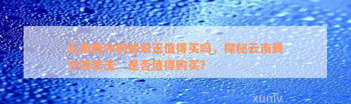 云南腾冲的翡翠玉值得买吗，探秘云南腾冲翡翠玉：是否值得购买？