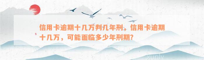 信用卡逾期十几万判几年刑，信用卡逾期十几万，可能面临多少年刑期？