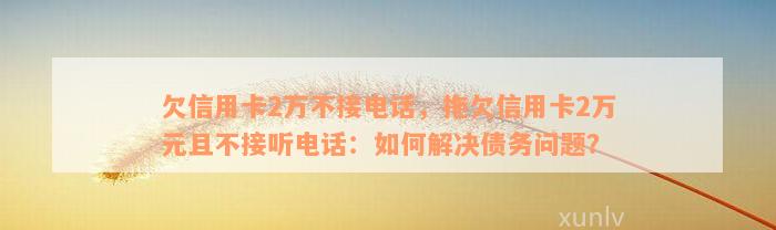 欠信用卡2万不接电话，拖欠信用卡2万元且不接听电话：如何解决债务问题？