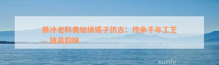 腾冲老料黄加绿镯子仿古：传承千年工艺，独具韵味