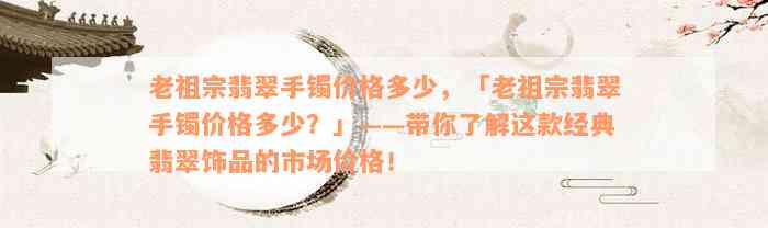 老祖宗翡翠手镯价格多少，「老祖宗翡翠手镯价格多少？」——带你了解这款经典翡翠饰品的市场价格！