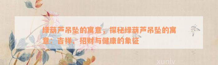 绿葫芦吊坠的寓意，探秘绿葫芦吊坠的寓意：吉祥、招财与健康的象征