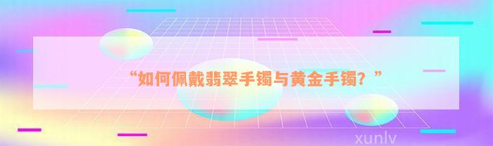 “如何佩戴翡翠手镯与黄金手镯？”