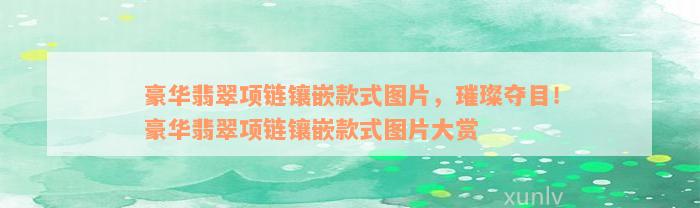 豪华翡翠项链镶嵌款式图片，璀璨夺目！豪华翡翠项链镶嵌款式图片大赏