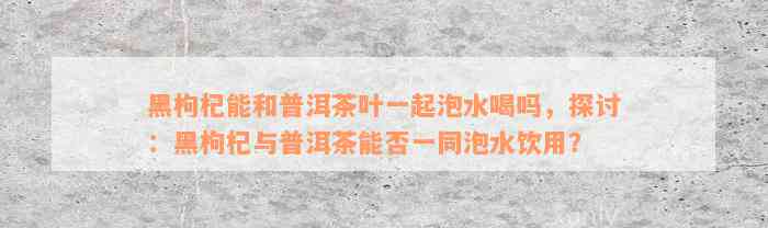 黑枸杞能和普洱茶叶一起泡水喝吗，探讨：黑枸杞与普洱茶能否一同泡水饮用？