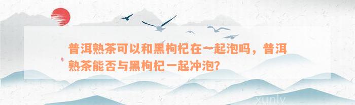 普洱熟茶可以和黑枸杞在一起泡吗，普洱熟茶能否与黑枸杞一起冲泡？