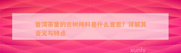 普洱茶里的古树纯料是什么意思？详解其含义与特点