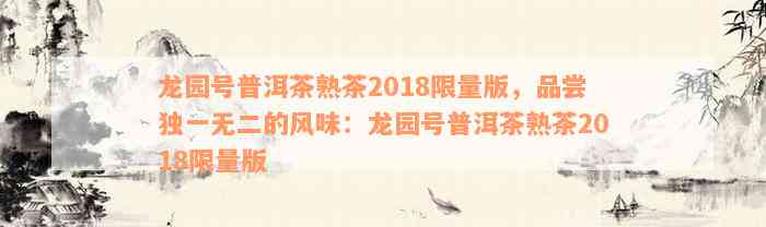 龙园号普洱茶熟茶2018限量版，品尝独一无二的风味：龙园号普洱茶熟茶2018限量版