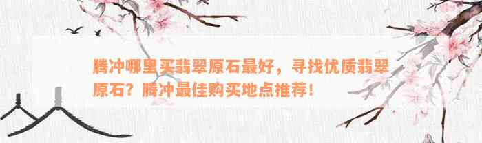 腾冲哪里买翡翠原石最好，寻找优质翡翠原石？腾冲最佳购买地点推荐！