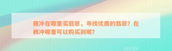 腾冲在哪里买翡翠，寻找优质的翡翠？在腾冲哪里可以购买到呢？