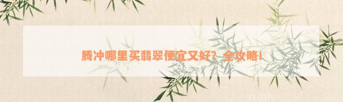 腾冲哪里买翡翠便宜又好？全攻略！