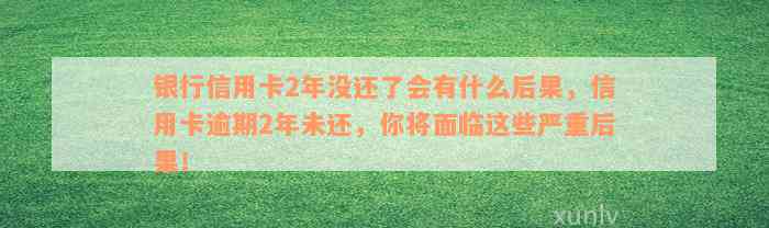 银行信用卡2年没还了会有什么后果，信用卡逾期2年未还，你将面临这些严重后果！