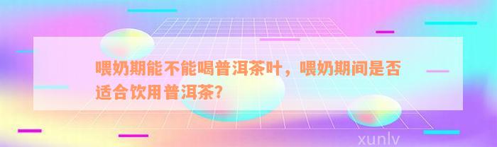 喂奶期能不能喝普洱茶叶，喂奶期间是否适合饮用普洱茶？