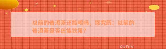 以前的普洱茶还能喝吗，探究历：以前的普洱茶是否还能饮用？