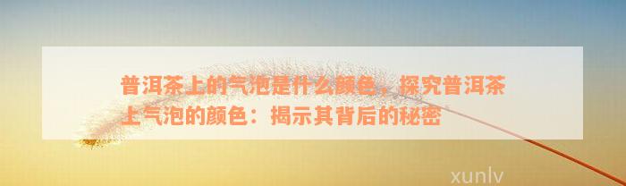 普洱茶上的气泡是什么颜色，探究普洱茶上气泡的颜色：揭示其背后的秘密