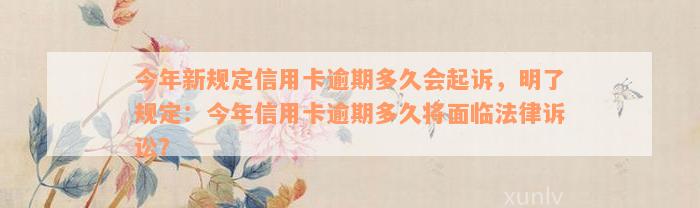 今年新规定信用卡逾期多久会起诉，明了规定：今年信用卡逾期多久将面临法律诉讼？