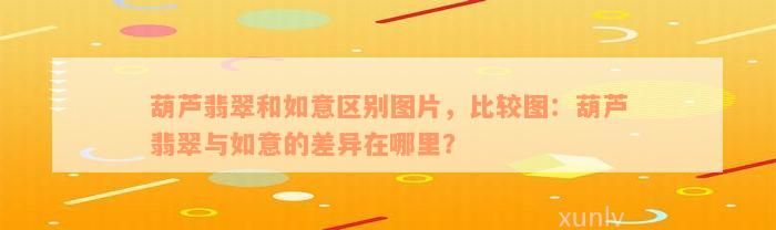 葫芦翡翠和如意区别图片，比较图：葫芦翡翠与如意的差异在哪里？