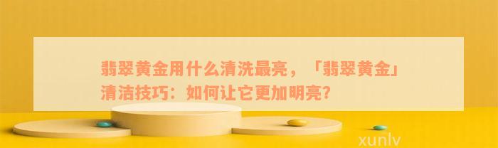 翡翠黄金用什么清洗最亮，「翡翠黄金」清洁技巧：如何让它更加明亮？