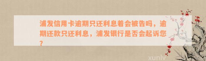 浦发信用卡逾期只还利息着会被告吗，逾期还款只还利息，浦发银行是否会起诉您？