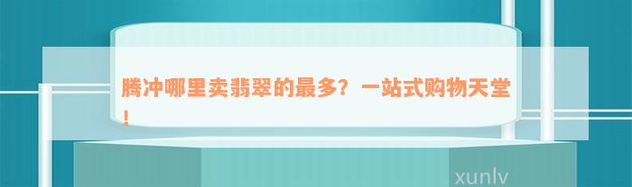 腾冲哪里卖翡翠的最多？一站式购物天堂！