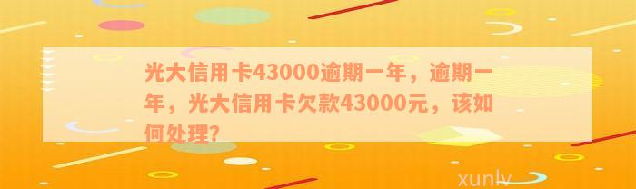 光大信用卡43000逾期一年，逾期一年，光大信用卡欠款43000元，该如何处理？