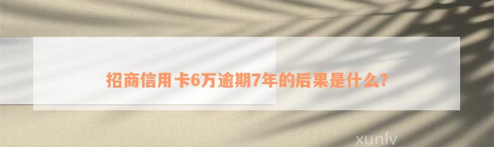 招商信用卡6万逾期7年的后果是什么？