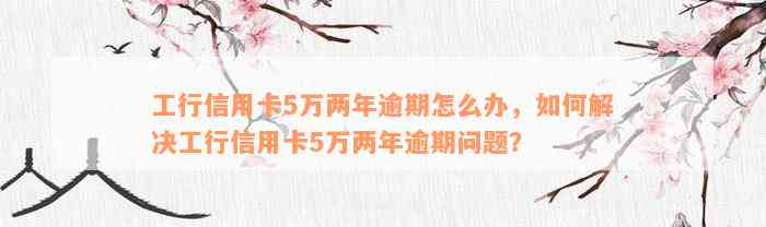 工行信用卡5万两年逾期怎么办，如何解决工行信用卡5万两年逾期问题？