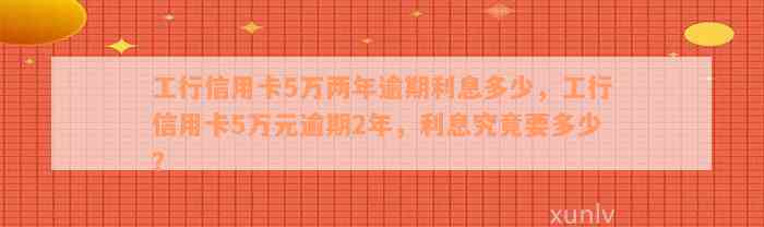 工行信用卡5万两年逾期利息多少，工行信用卡5万元逾期2年，利息究竟要多少？