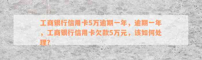 工商银行信用卡5万逾期一年，逾期一年，工商银行信用卡欠款5万元，该如何处理？