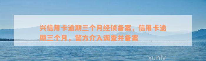 兴信用卡逾期三个月经侦备案，信用卡逾期三个月，警方介入调查并备案