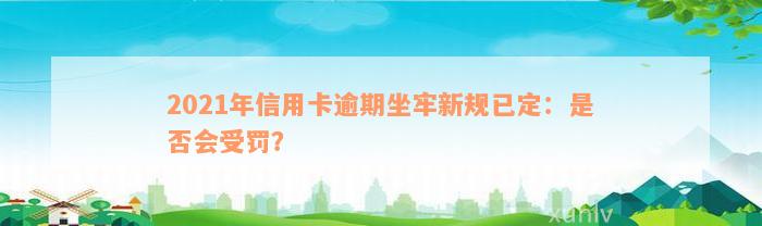 2021年信用卡逾期坐牢新规已定：是否会受罚？