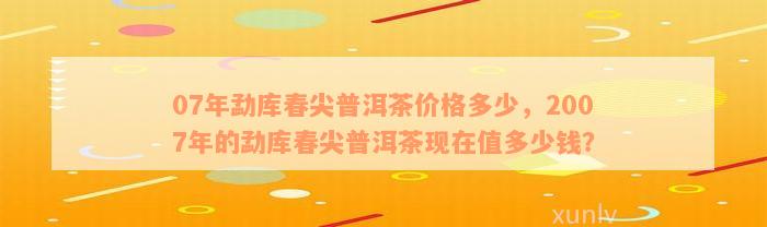 07年勐库春尖普洱茶价格多少，2007年的勐库春尖普洱茶现在值多少钱？